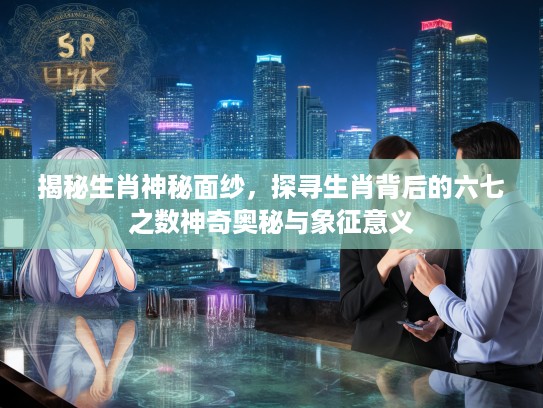 揭秘生肖神秘面纱，探寻生肖背后的六七之数神奇奥秘与象征意义