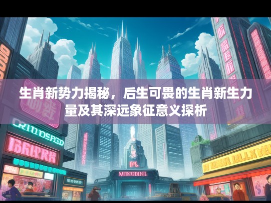 生肖新势力揭秘，后生可畏的生肖新生力量及其深远象征意义探析