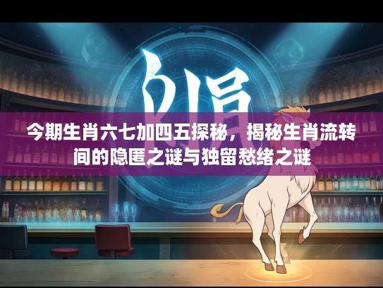 今期生肖六七加四五探秘，揭秘生肖流转间的隐匿之谜与独留愁绪之谜