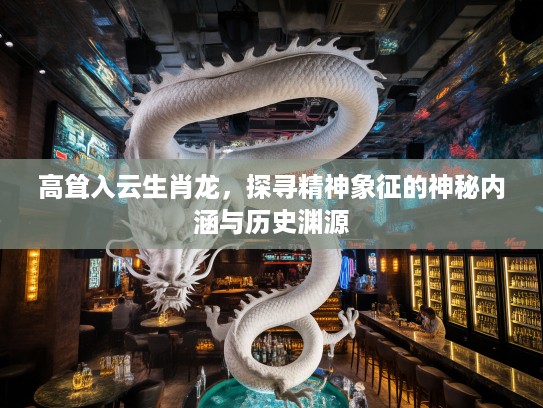 高耸入云生肖龙，探寻精神象征的神秘内涵与历史渊源