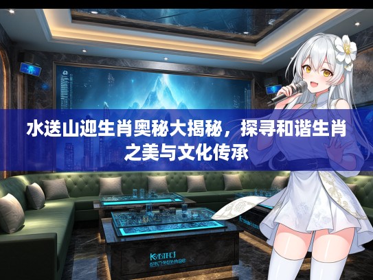 水送山迎生肖奥秘大揭秘，探寻和谐生肖之美与文化传承