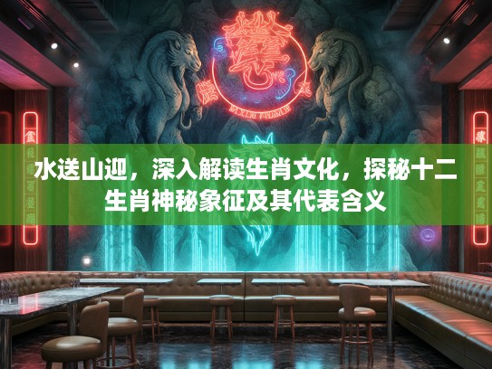 水送山迎，深入解读生肖文化，探秘十二生肖神秘象征及其代表含义