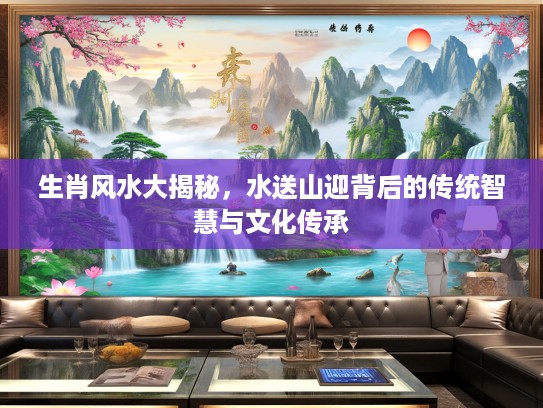 生肖风水大揭秘，水送山迎背后的传统智慧与文化传承