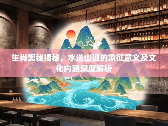 生肖奥秘揭秘，水送山迎的象征意义及文化内涵深度解析