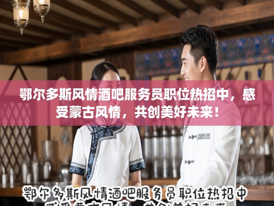 鄂尔多斯风情酒吧服务员职位热招中，感受蒙古风情，共创美好未来！