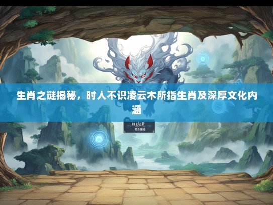 生肖之谜揭秘，时人不识凌云木所指生肖及深厚文化内涵