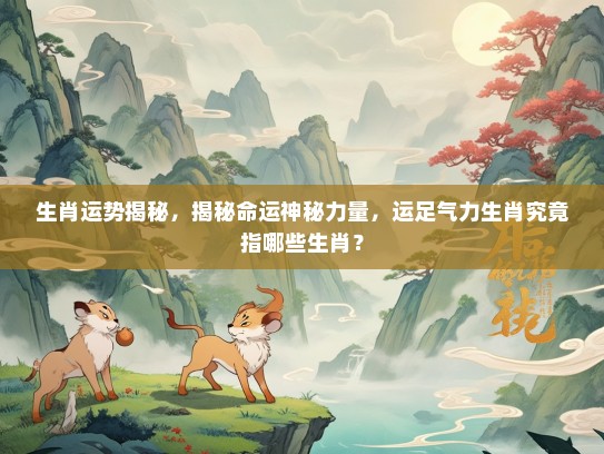 生肖运势揭秘，揭秘命运神秘力量，运足气力生肖究竟指哪些生肖？