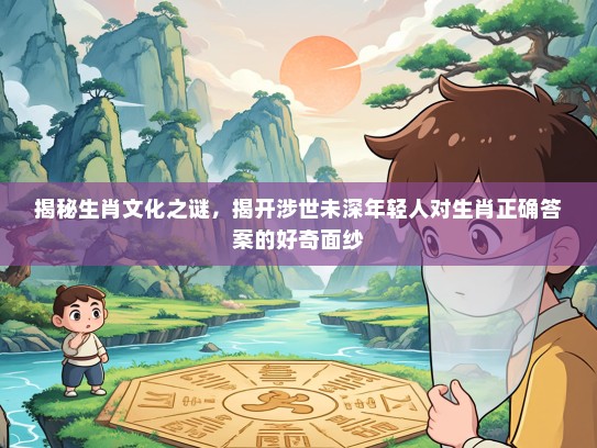 揭秘生肖文化之谜，揭开涉世未深年轻人对生肖正确答案的好奇面纱