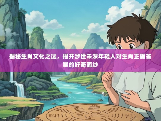 揭秘生肖文化之谜，揭开涉世未深年轻人对生肖正确答案的好奇面纱