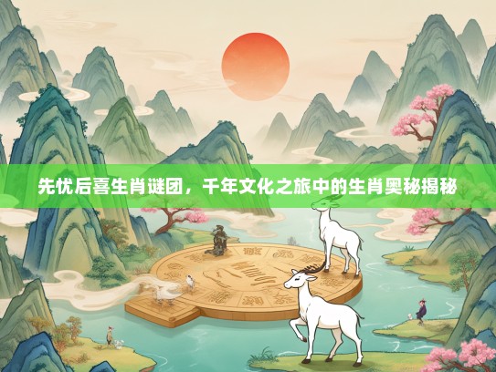 先忧后喜生肖谜团，千年文化之旅中的生肖奥秘揭秘