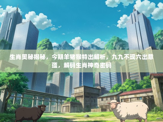生肖奥秘揭秘，今期羊猪猴特出解析，九九不现六出意蕴，解码生肖神奇密码