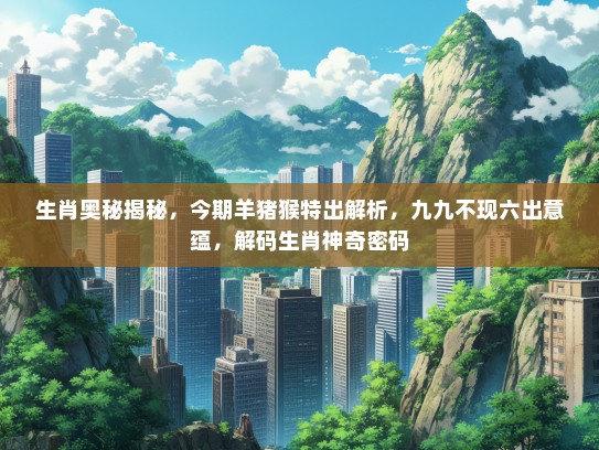 生肖奥秘揭秘，今期羊猪猴特出解析，九九不现六出意蕴，解码生肖神奇密码