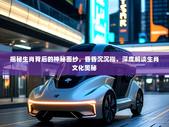 揭秘生肖背后的神秘面纱，昏昏沉沉指，深度解读生肖文化奥秘