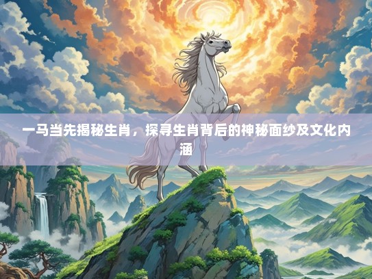 一马当先揭秘生肖，探寻生肖背后的神秘面纱及文化内涵