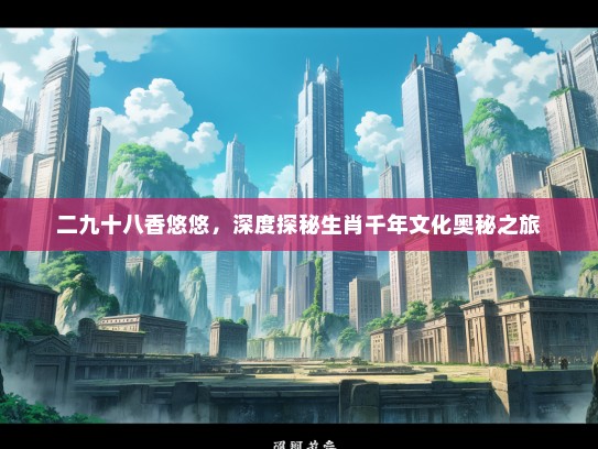二九十八香悠悠，深度探秘生肖千年文化奥秘之旅