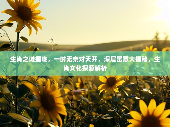 生肖之谜揭晓，一时无奈对天开，深层寓意大揭秘，生肖文化探源解析