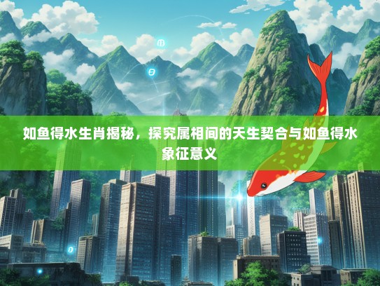 如鱼得水生肖揭秘，探究属相间的天生契合与如鱼得水象征意义