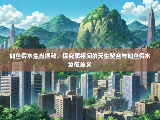 如鱼得水生肖揭秘，探究属相间的天生契合与如鱼得水象征意义