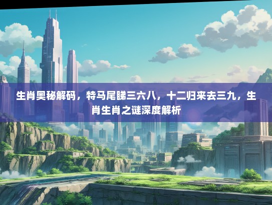 生肖奥秘解码，特马尾睇三六八，十二归来去三九，生肖生肖之谜深度解析