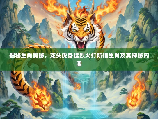 揭秘生肖奥秘，龙头虎身猛烈火打所指生肖及其神秘内涵