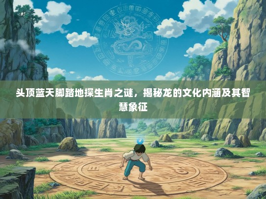 头顶蓝天脚踏地探生肖之谜，揭秘龙的文化内涵及其智慧象征
