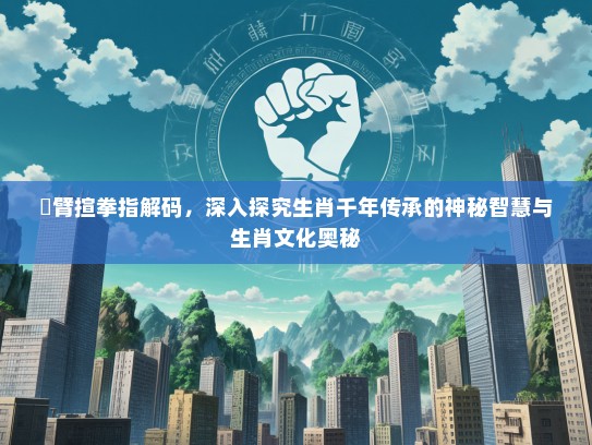 捊臂揎拳指解码，深入探究生肖千年传承的神秘智慧与生肖文化奥秘