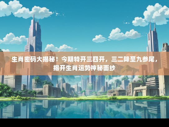 生肖密码大揭秘！今期特开三四开，三二降至九参尾，揭开生肖运势神秘面纱