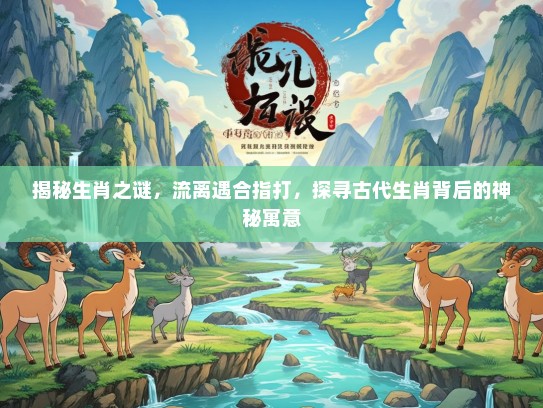 揭秘生肖之谜，流离遇合指打，探寻古代生肖背后的神秘寓意
