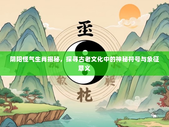 阴阳怪气生肖揭秘，探寻古老文化中的神秘符号与象征意义