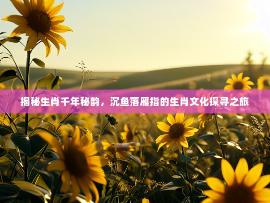 揭秘生肖千年秘韵，沉鱼落雁指的生肖文化探寻之旅