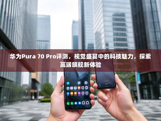华为Pura 70 Pro评测，视觉盛宴中的科技魅力，探索高端旗舰新体验