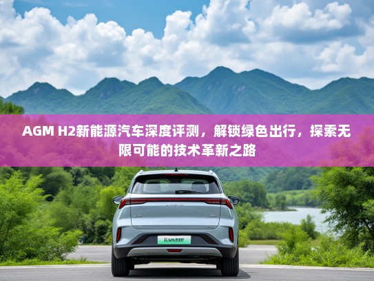 AGM H2新能源汽车深度评测，解锁绿色出行，探索无限可能的技术革新之路