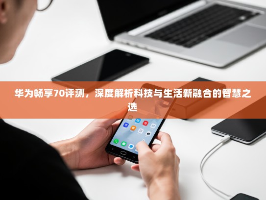 华为畅享70评测，深度解析科技与生活新融合的智慧之选