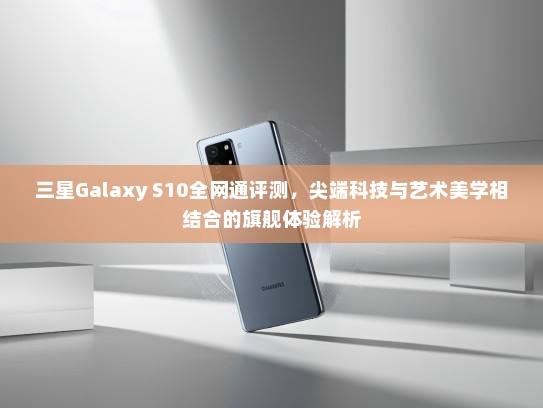 三星Galaxy S10全网通评测，尖端科技与艺术美学相结合的旗舰体验解析