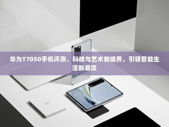 华为T7050手机评测，科技与艺术新境界，引领智能生活新潮流