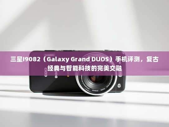 三星I9082（Galaxy Grand DUOS）手机评测，复古经典与智能科技的完美交融