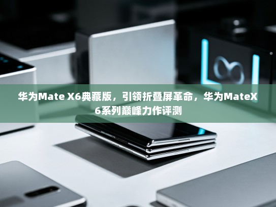 华为Mate X6典藏版，引领折叠屏革命，华为MateX6系列巅峰力作评测
