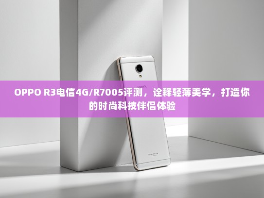 OPPO R3电信4G/R7005评测，诠释轻薄美学，打造你的时尚科技伴侣体验