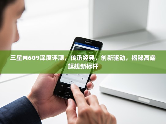 三星M609深度评测，传承经典，创新驱动，揭秘高端旗舰新标杆