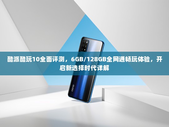 酷派酷玩10全面评测，6GB/128GB全网通畅玩体验，开启新选择时代详解