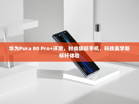 华为Pura 80 Pro+评测，时尚旗舰手机，科技美学新标杆体验