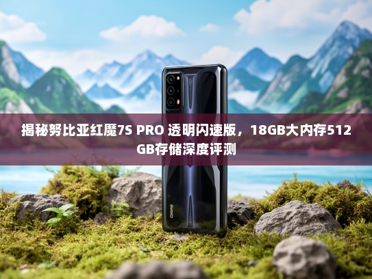 揭秘努比亚红魔7S PRO 透明闪速版，18GB大内存512GB存储深度评测