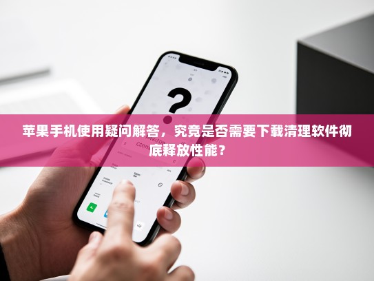 苹果手机使用疑问解答，究竟是否需要下载清理软件彻底释放性能？