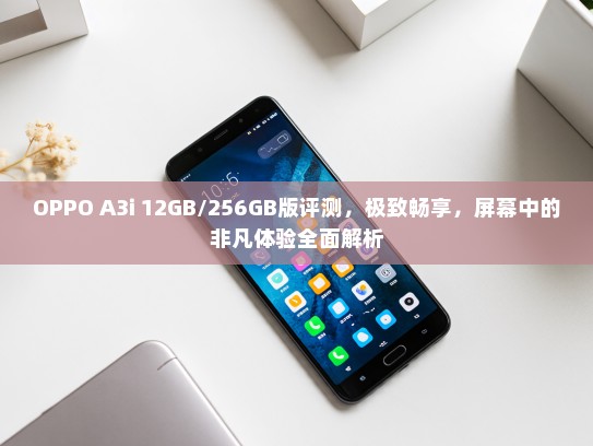 OPPO A3i 12GB/256GB版评测，极致畅享，屏幕中的非凡体验全面解析
