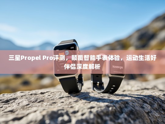三星Propel Pro评测，颠覆智能手表体验，运动生活好伴侣深度解析