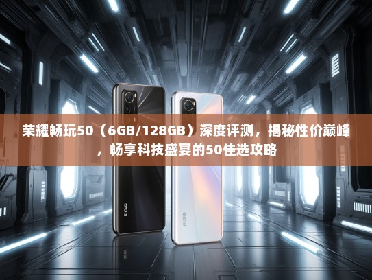 荣耀畅玩50（6GB/128GB）深度评测，揭秘性价巅峰，畅享科技盛宴的50佳选攻略