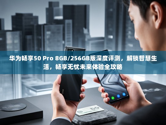 华为畅享50 Pro 8GB/256GB版深度评测，解锁智慧生活，畅享无忧未来体验全攻略