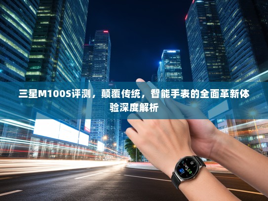 三星M100S评测，颠覆传统，智能手表的全面革新体验深度解析