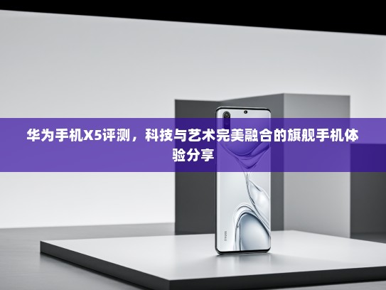 华为手机X5评测，科技与艺术完美融合的旗舰手机体验分享