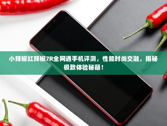 小辣椒红辣椒7R全网通手机评测，性能时尚交融，揭秘极致体验秘籍！